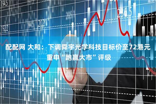 配配网 大和：下调舜宇光学科技目标价至72港元 重申“跑赢大市”评级