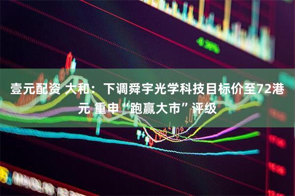 壹元配资 大和：下调舜宇光学科技目标价至72港元 重申“跑赢大市”评级