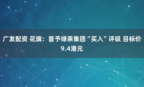 广发配资 花旗：首予绿茶集团“买入”评级 目标价9.4港元