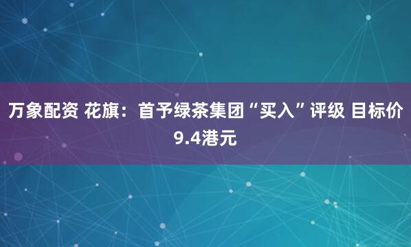 万象配资 花旗：首予绿茶集团“买入”评级 目标价9.4港元
