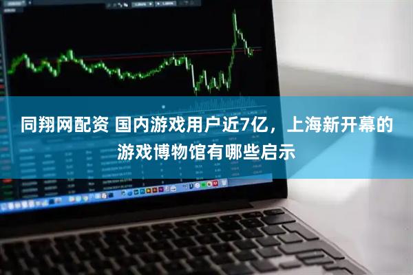 同翔网配资 国内游戏用户近7亿，上海新开幕的游戏博物馆有哪些启示