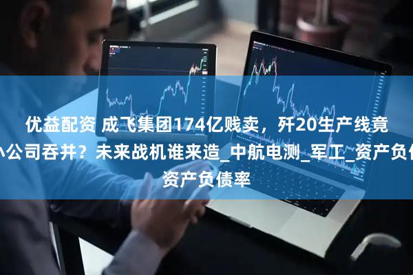 优益配资 成飞集团174亿贱卖，歼20生产线竟被小公司吞并？未来战机谁来造_中航电测_军工_资产负债率