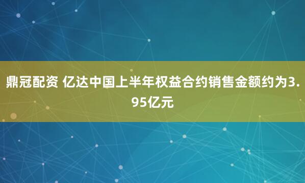 鼎冠配资 亿达中国上半年权益合约销售金额约为3.95亿元