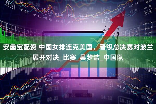 安鑫宝配资 中国女排连克美国，晋级总决赛对波兰展开对决_比赛_吴梦洁_中国队