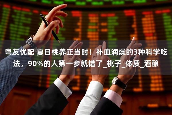 粤友优配 夏日桃养正当时！补血润燥的3种科学吃法，90%的人第一步就错了_桃子_体质_酒酿
