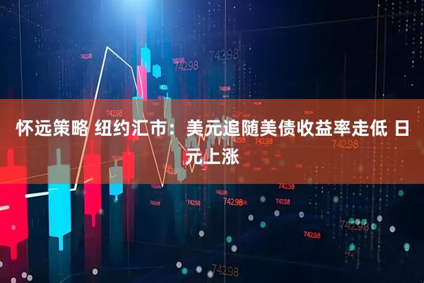 怀远策略 纽约汇市：美元追随美债收益率走低 日元上涨