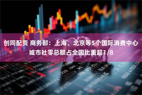 创同配资 商务部：上海、北京等5个国际消费中心城市社零总额占全国比重超1/8