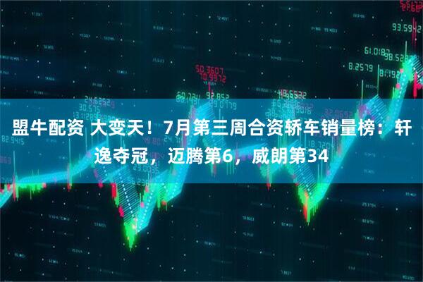 盟牛配资 大变天！7月第三周合资轿车销量榜：轩逸夺冠，迈腾第6，威朗第34