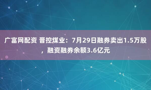 广富网配资 晋控煤业：7月29日融券卖出1.5万股，融资融券余额3.6亿元