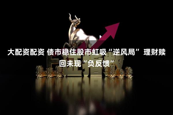 大配资配资 债市稳住股市虹吸“逆风局” 理财赎回未现“负反馈”