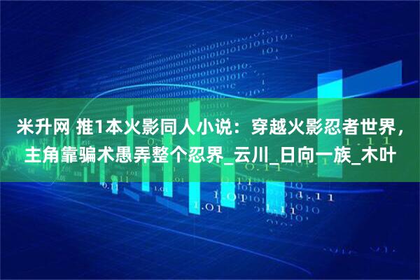 米升网 推1本火影同人小说：穿越火影忍者世界，主角靠骗术愚弄整个忍界_云川_日向一族_木叶