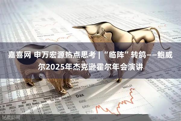 嘉喜网 申万宏源热点思考 | “临阵”转鸽——鲍威尔2025年杰克逊霍尔年会演讲