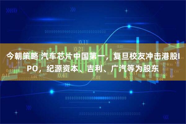 今朝策略 汽车芯片中国第一，复旦校友冲击港股IPO，纪源资本、吉利、广汽等为股东
