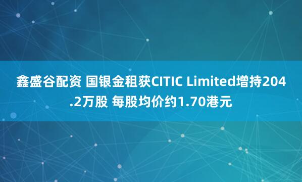鑫盛谷配资 国银金租获CITIC Limited增持204.2万股 每股均价约1.70港元