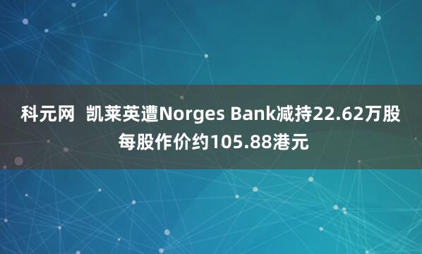 科元网  凯莱英遭Norges Bank减持22.62万股 每股作价约105.88港元