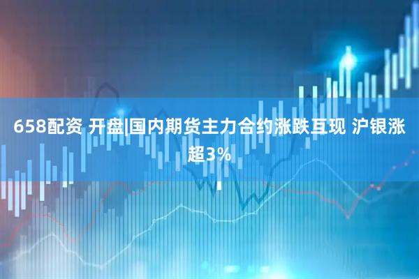 658配资 开盘|国内期货主力合约涨跌互现 沪银涨超3%